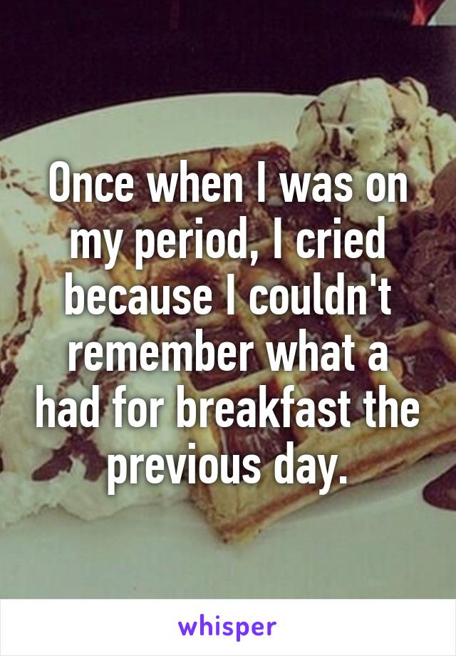 Once when I was on my period, I cried because I couldn't remember what a had for breakfast the previous day.