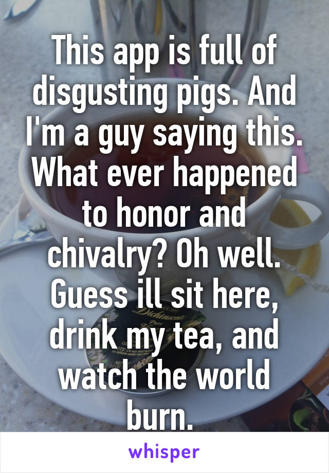 This app is full of disgusting pigs. And I'm a guy saying this. What ever happened to honor and chivalry? Oh well. Guess ill sit here, drink my tea, and watch the world burn. 