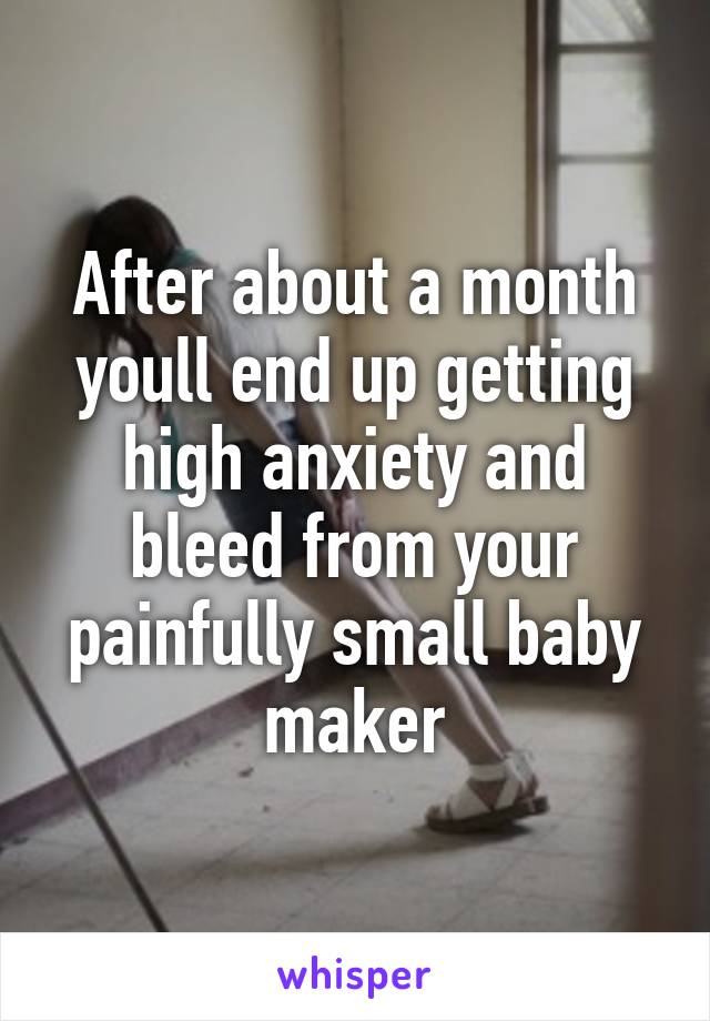 After about a month youll end up getting high anxiety and bleed from your painfully small baby maker