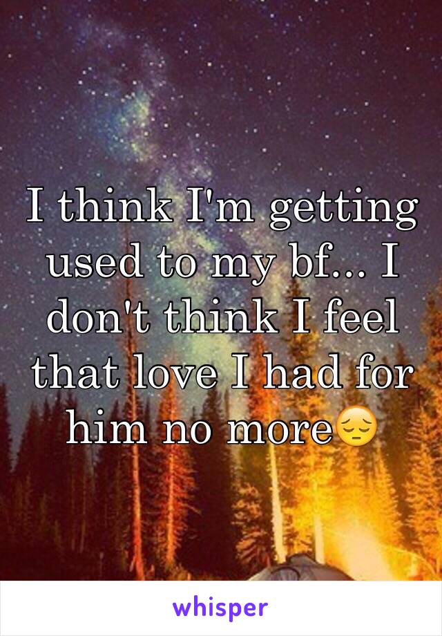 I think I'm getting used to my bf... I don't think I feel that love I had for him no more😔