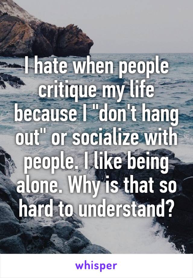 I hate when people critique my life because I "don't hang out" or socialize with people. I like being alone. Why is that so hard to understand?