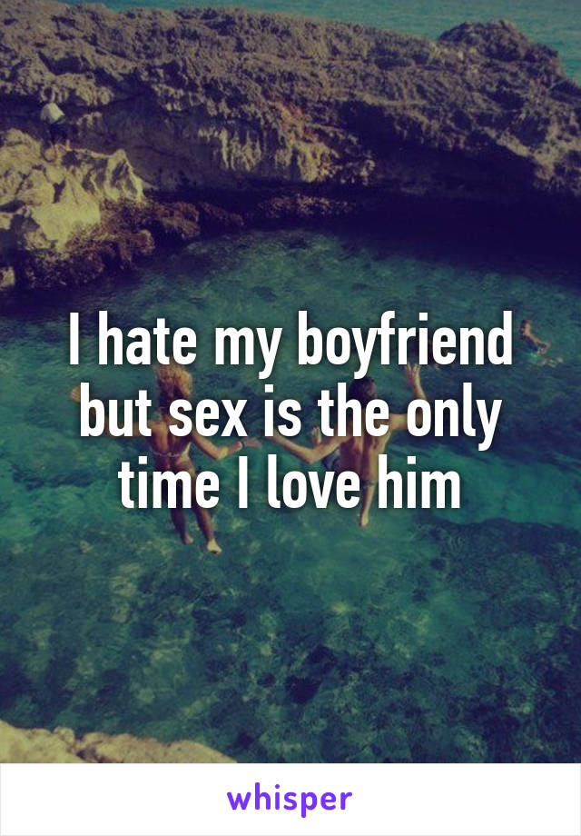 I hate my boyfriend but sex is the only time I love him