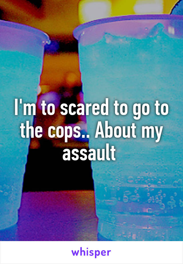 I'm to scared to go to the cops.. About my assault 