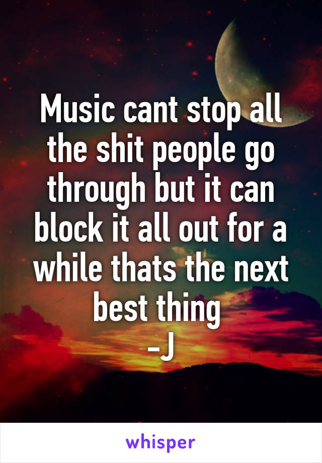 Music cant stop all the shit people go through but it can block it all out for a while thats the next best thing 
-J