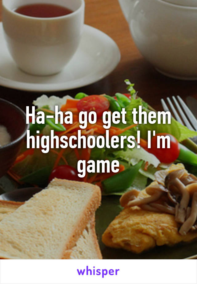 Ha-ha go get them highschoolers! I'm game