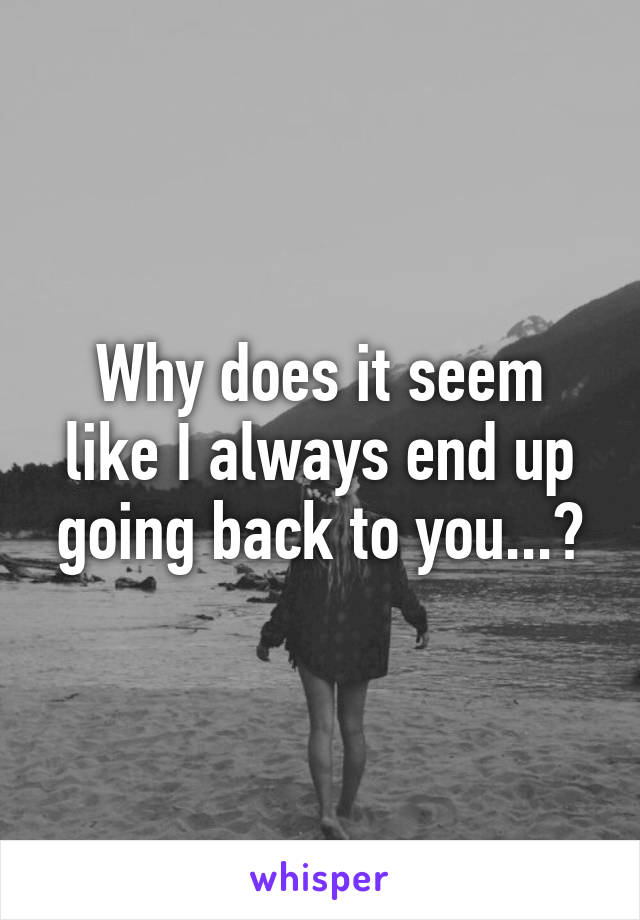 Why does it seem like I always end up going back to you...?