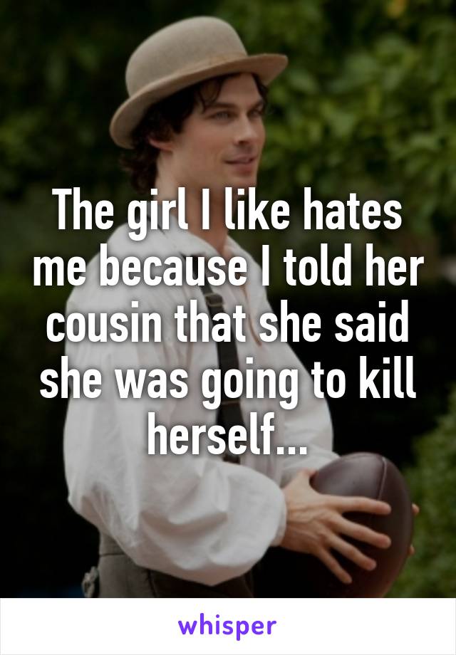 The girl I like hates me because I told her cousin that she said she was going to kill herself...