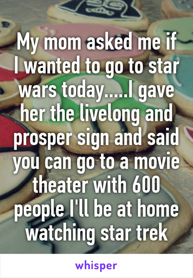 My mom asked me if I wanted to go to star wars today.....I gave her the livelong and prosper sign and said you can go to a movie theater with 600 people I'll be at home watching star trek