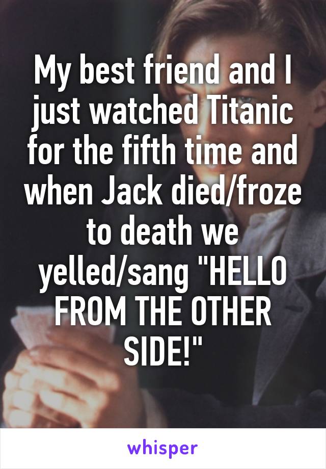 My best friend and I just watched Titanic for the fifth time and when Jack died/froze to death we yelled/sang "HELLO FROM THE OTHER SIDE!"
