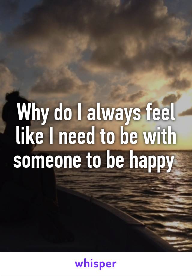 Why do I always feel like I need to be with someone to be happy 