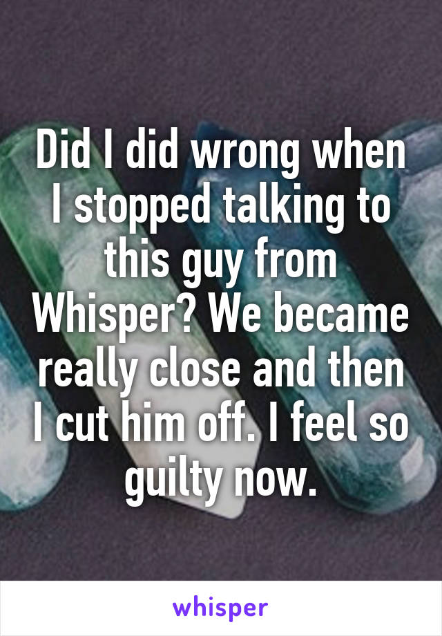 Did I did wrong when I stopped talking to this guy from Whisper? We became really close and then I cut him off. I feel so guilty now.