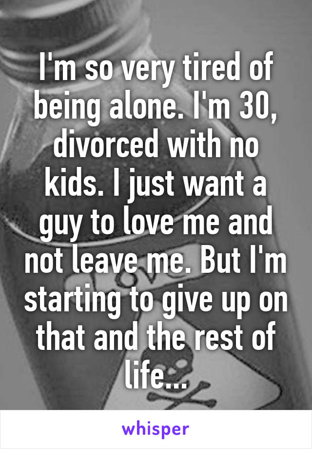 I'm so very tired of being alone. I'm 30, divorced with no kids. I just want a guy to love me and not leave me. But I'm starting to give up on that and the rest of life...