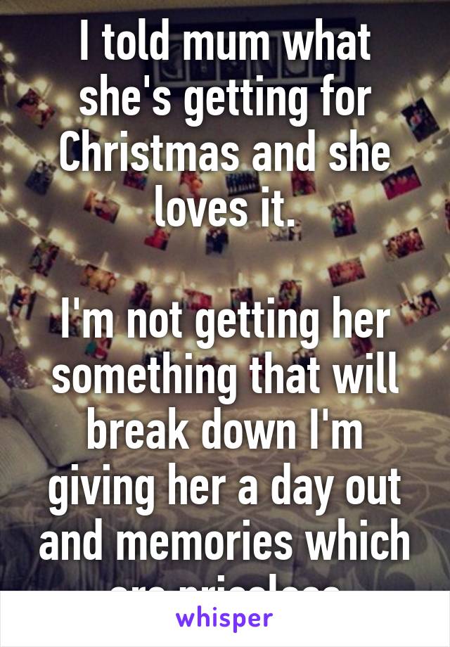 I told mum what she's getting for Christmas and she loves it.

I'm not getting her something that will break down I'm giving her a day out and memories which are priceless