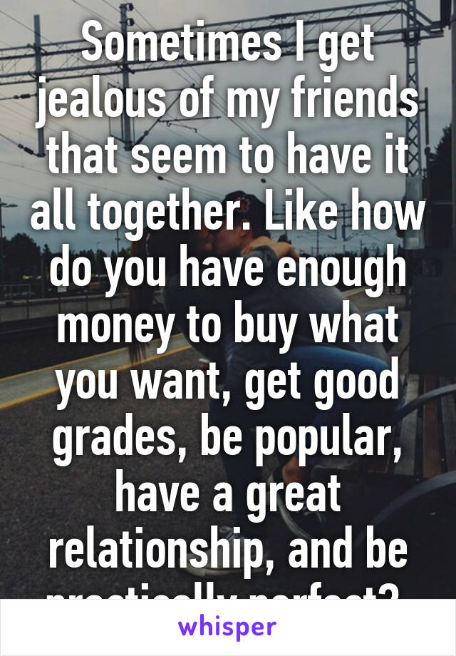 Sometimes I get jealous of my friends that seem to have it all together. Like how do you have enough money to buy what you want, get good grades, be popular, have a great relationship, and be practically perfect? 