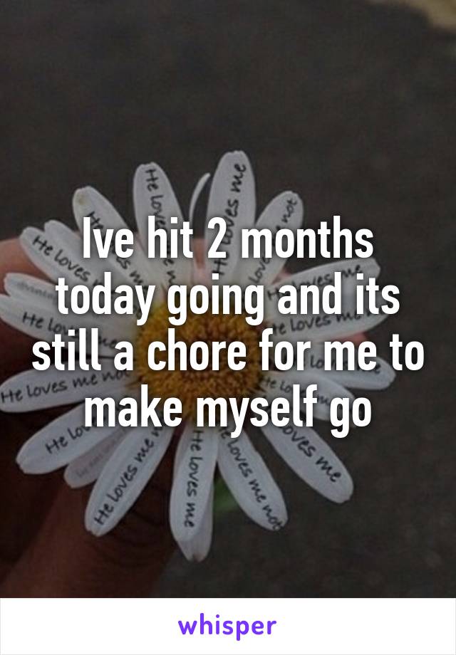 Ive hit 2 months today going and its still a chore for me to make myself go