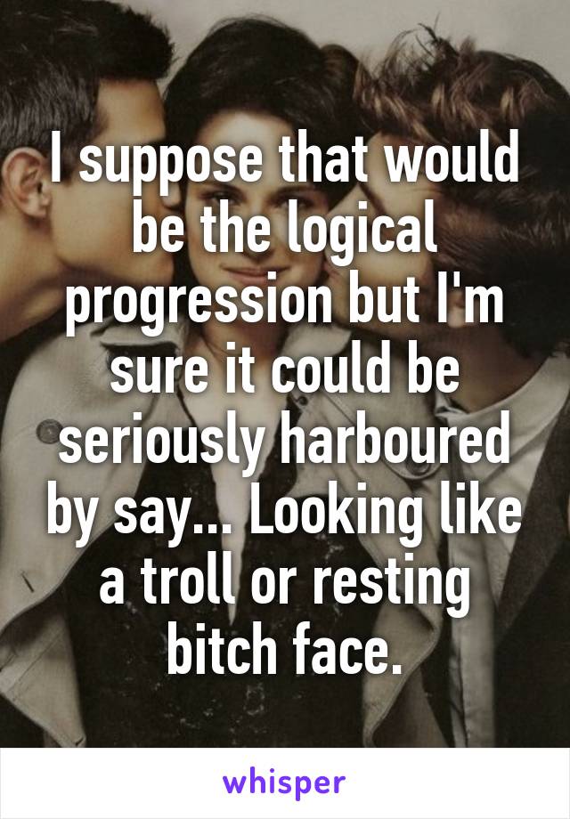 I suppose that would be the logical progression but I'm sure it could be seriously harboured by say... Looking like a troll or resting bitch face.