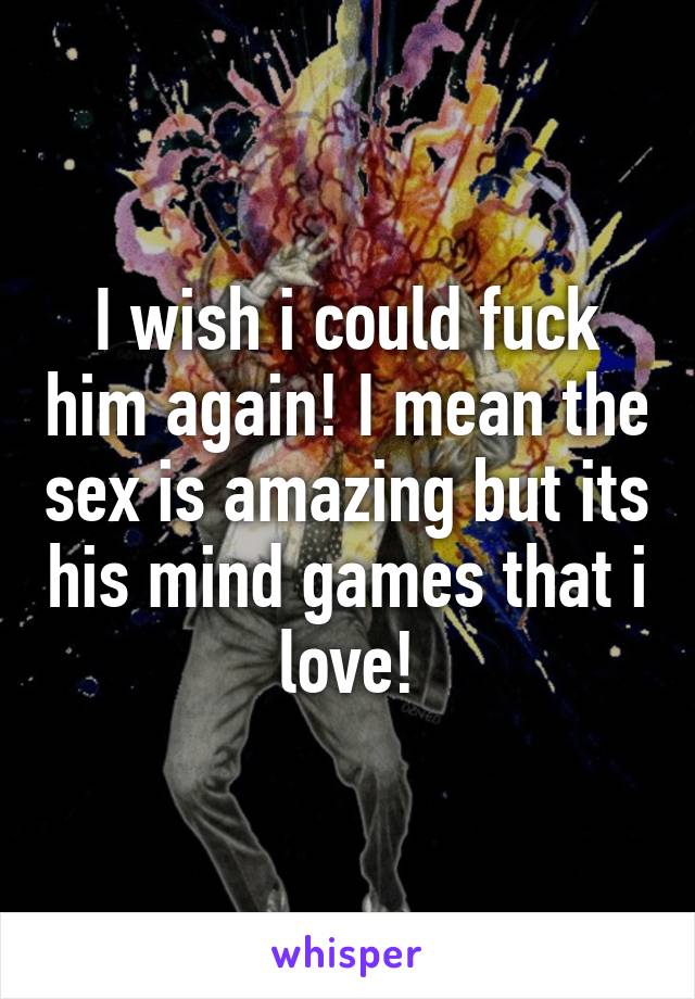 I wish i could fuck him again! I mean the sex is amazing but its his mind games that i love!