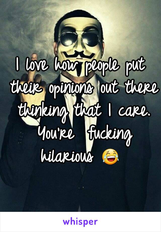 I love how people put their opinions out there thinking that I care. You're  fucking hilarious 😂 