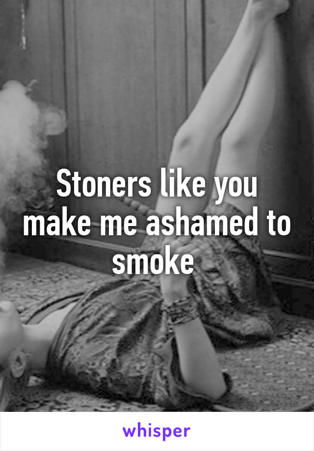 Stoners like you make me ashamed to smoke 