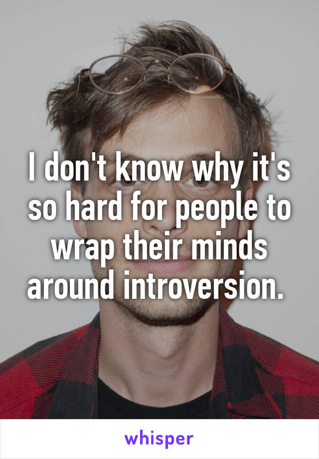 I don't know why it's so hard for people to wrap their minds around introversion. 