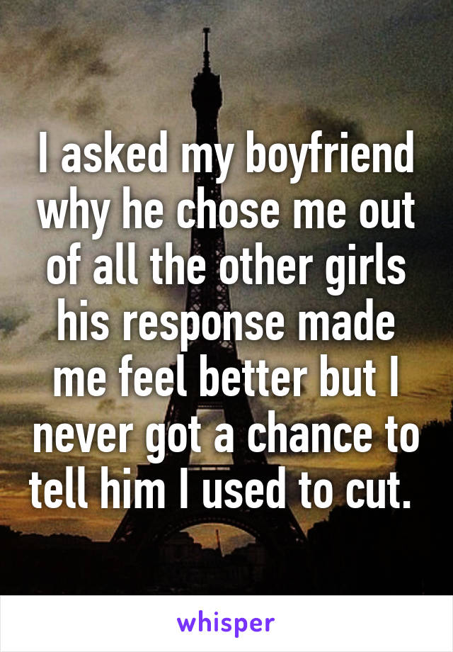 I asked my boyfriend why he chose me out of all the other girls his response made me feel better but I never got a chance to tell him I used to cut. 