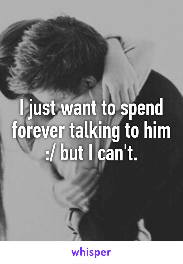 I just want to spend forever talking to him :/ but I can't.