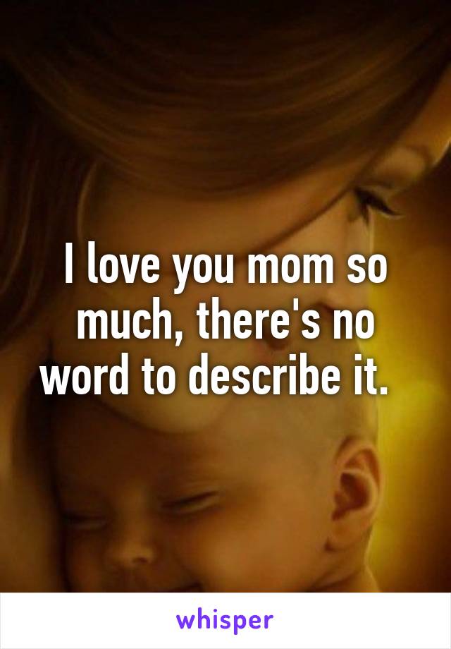 I love you mom so much, there's no word to describe it.  