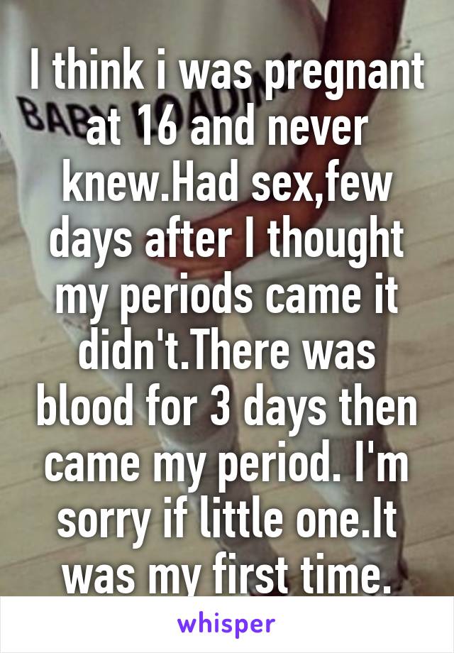 I think i was pregnant at 16 and never knew.Had sex,few days after I thought my periods came it didn't.There was blood for 3 days then came my period. I'm sorry if little one.It was my first time.