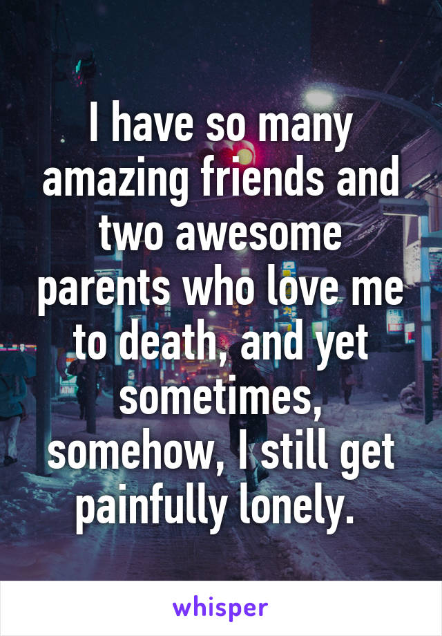 I have so many amazing friends and two awesome parents who love me to death, and yet sometimes, somehow, I still get painfully lonely. 