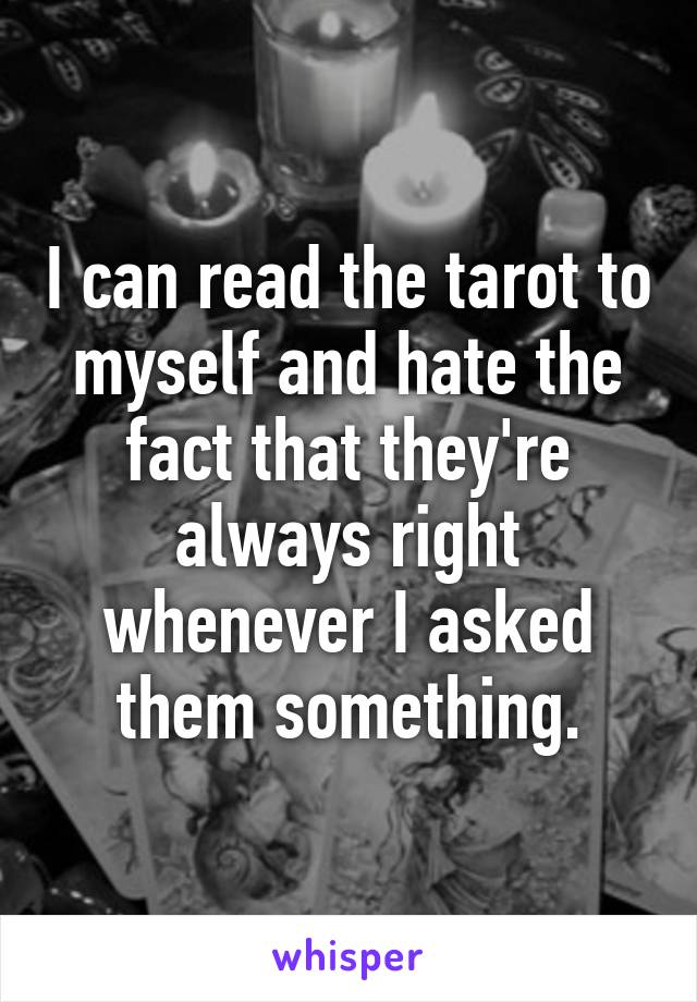 I can read the tarot to myself and hate the fact that they're always right whenever I asked them something.