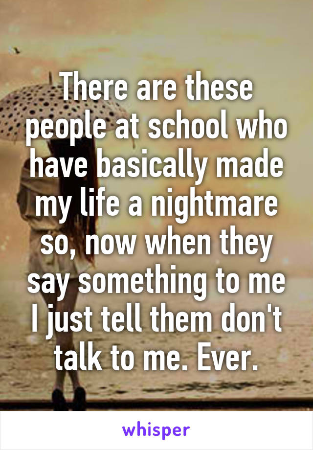 There are these people at school who have basically made my life a nightmare so, now when they say something to me I just tell them don't talk to me. Ever.