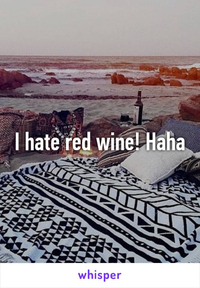 I hate red wine! Haha