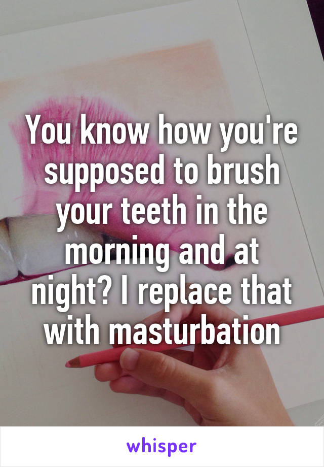 You know how you're supposed to brush your teeth in the morning and at night? I replace that with masturbation