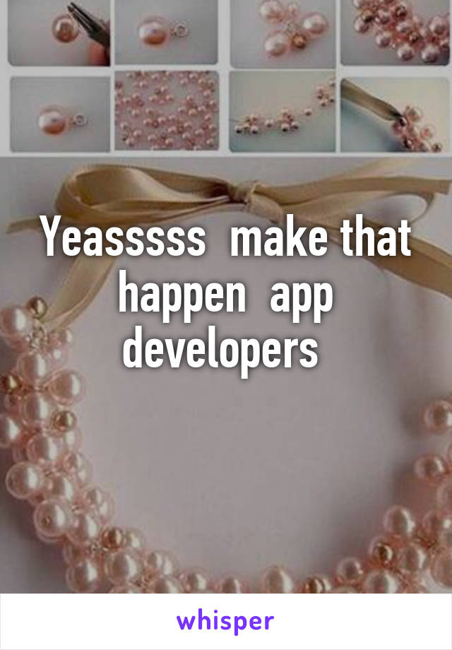 Yeasssss  make that happen  app developers 
