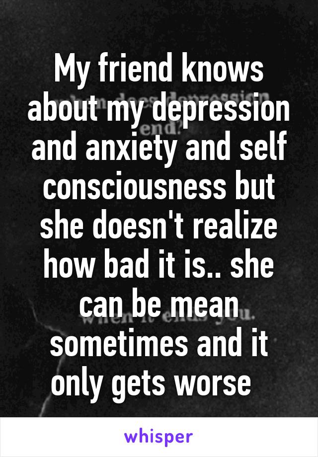 My friend knows about my depression and anxiety and self consciousness but she doesn't realize how bad it is.. she can be mean sometimes and it only gets worse  