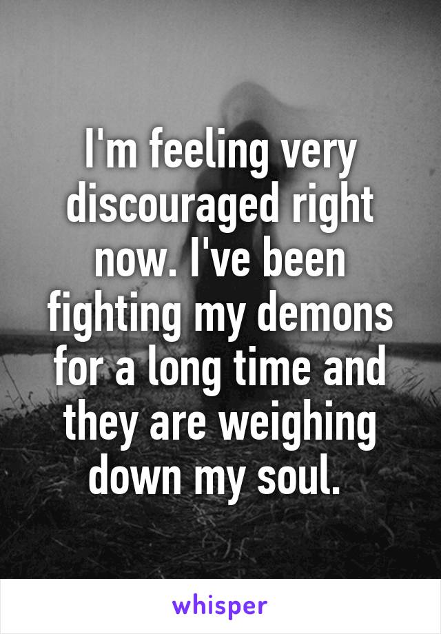 I'm feeling very discouraged right now. I've been fighting my demons for a long time and they are weighing down my soul. 