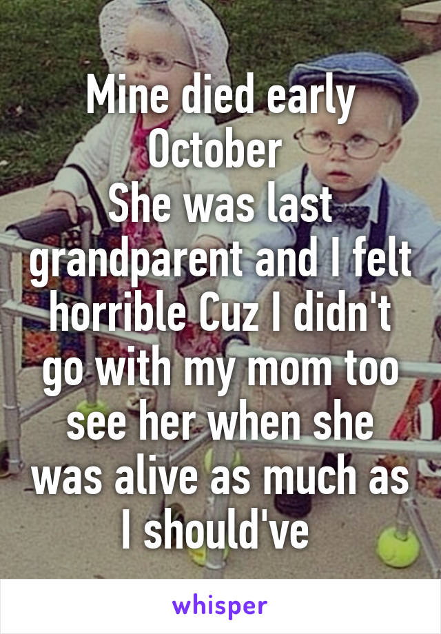 Mine died early October 
She was last grandparent and I felt horrible Cuz I didn't go with my mom too see her when she was alive as much as I should've 