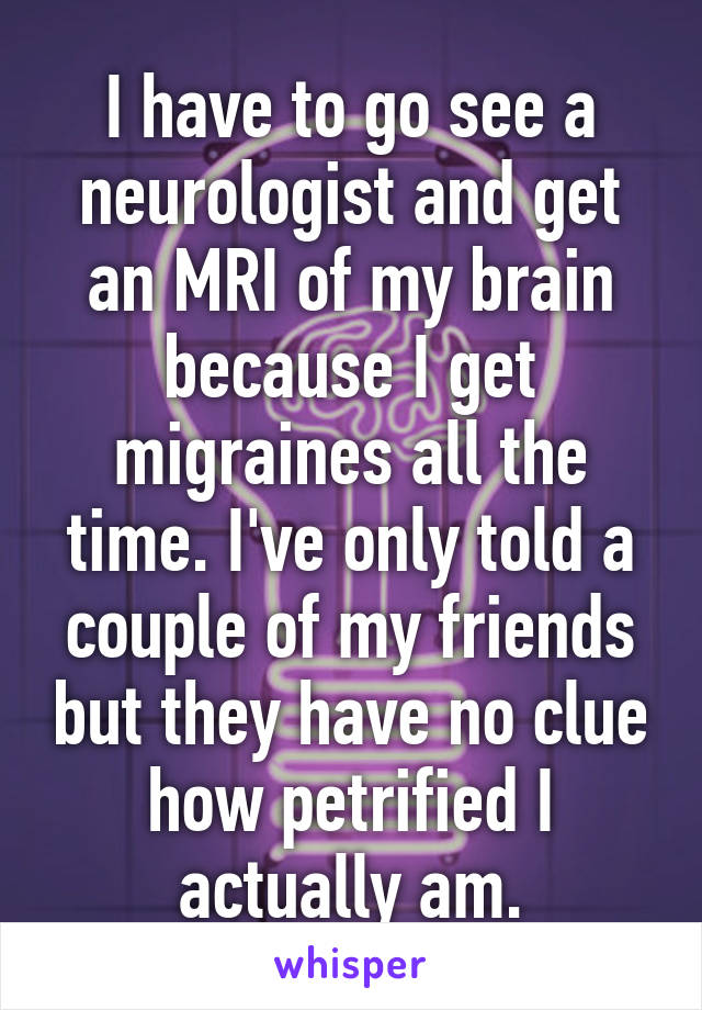 I have to go see a neurologist and get an MRI of my brain because I get migraines all the time. I've only told a couple of my friends but they have no clue how petrified I actually am.