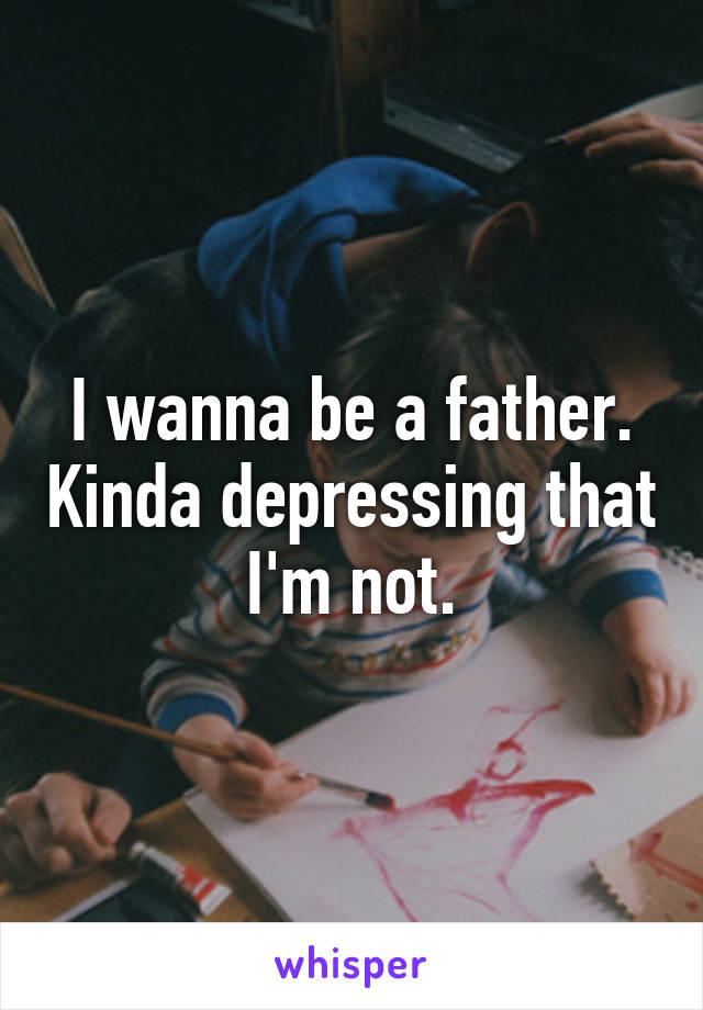 I wanna be a father. Kinda depressing that I'm not.