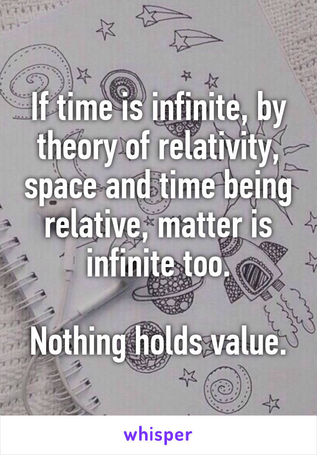 If time is infinite, by theory of relativity, space and time being relative, matter is infinite too.

Nothing holds value.