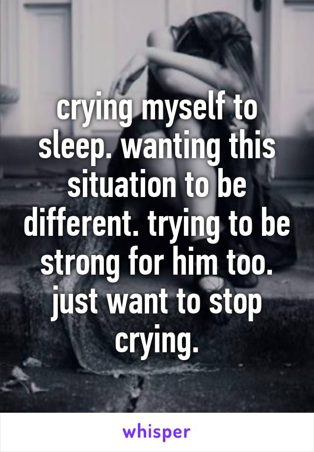 crying myself to sleep. wanting this situation to be different. trying to be strong for him too. just want to stop crying.