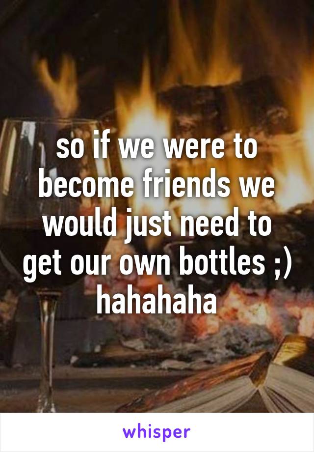 so if we were to become friends we would just need to get our own bottles ;) hahahaha