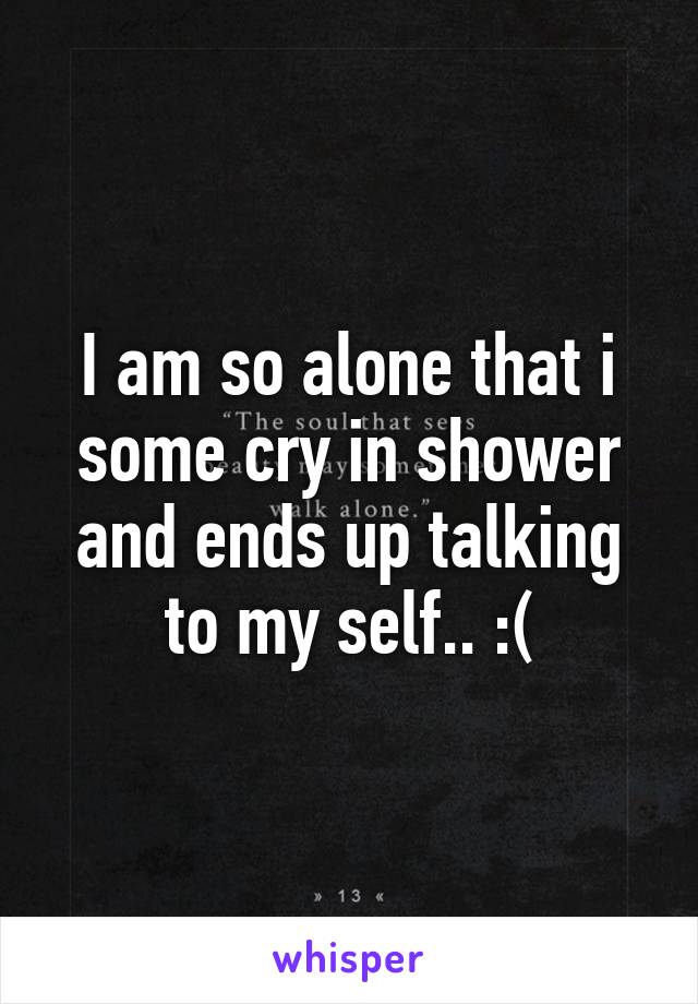 I am so alone that i some cry in shower and ends up talking to my self.. :(