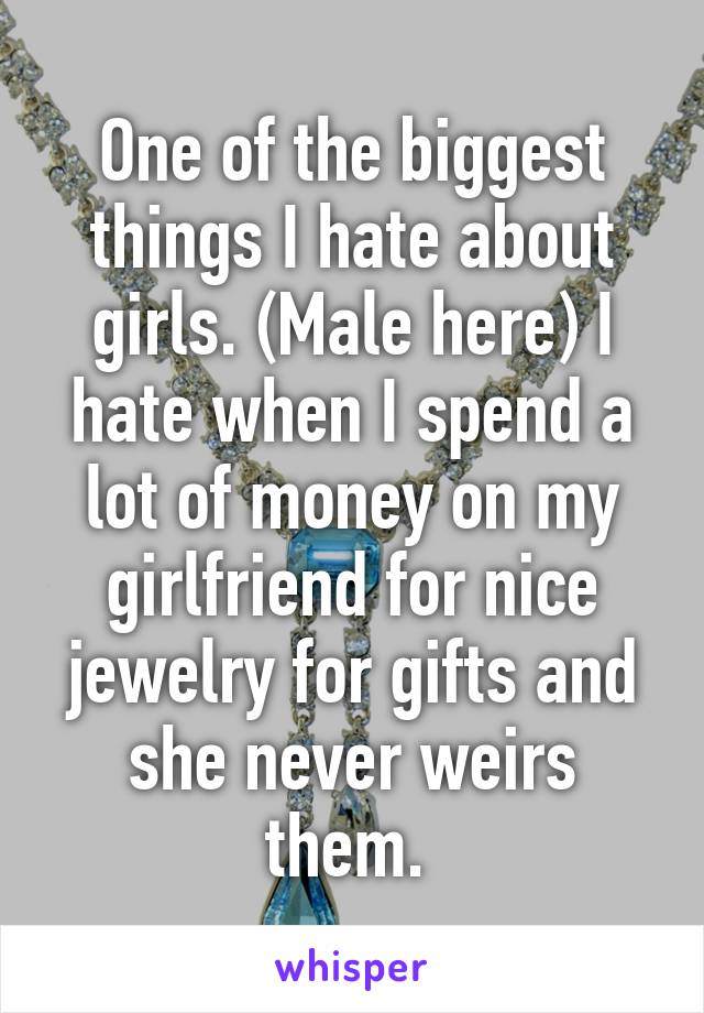 One of the biggest things I hate about girls. (Male here) I hate when I spend a lot of money on my girlfriend for nice jewelry for gifts and she never weirs them. 