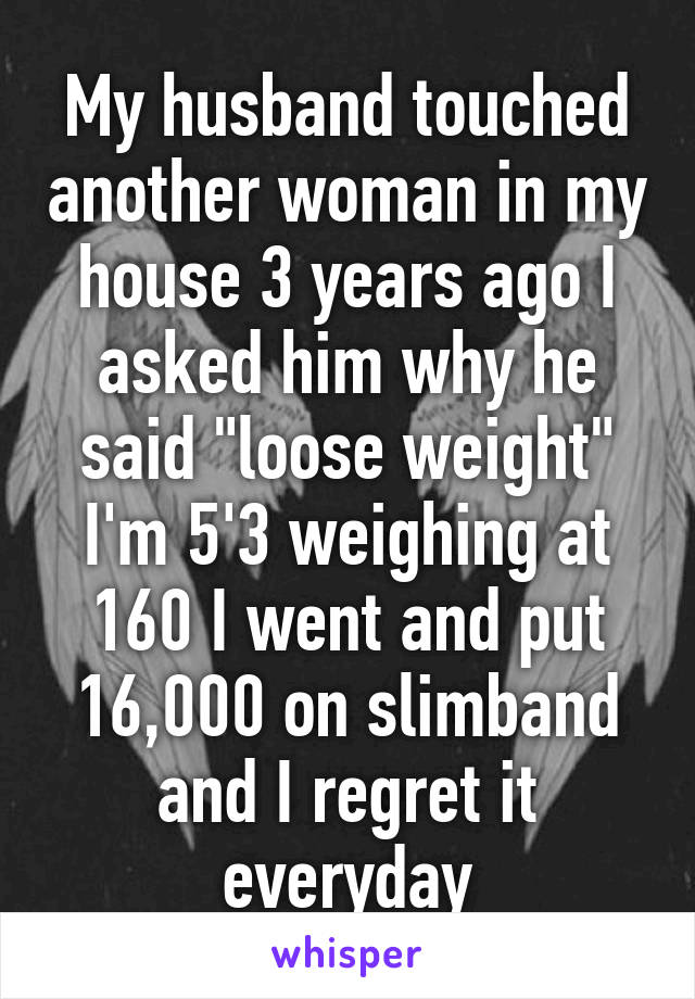 My husband touched another woman in my house 3 years ago I asked him why he said "loose weight" I'm 5'3 weighing at 160 I went and put 16,000 on slimband and I regret it everyday