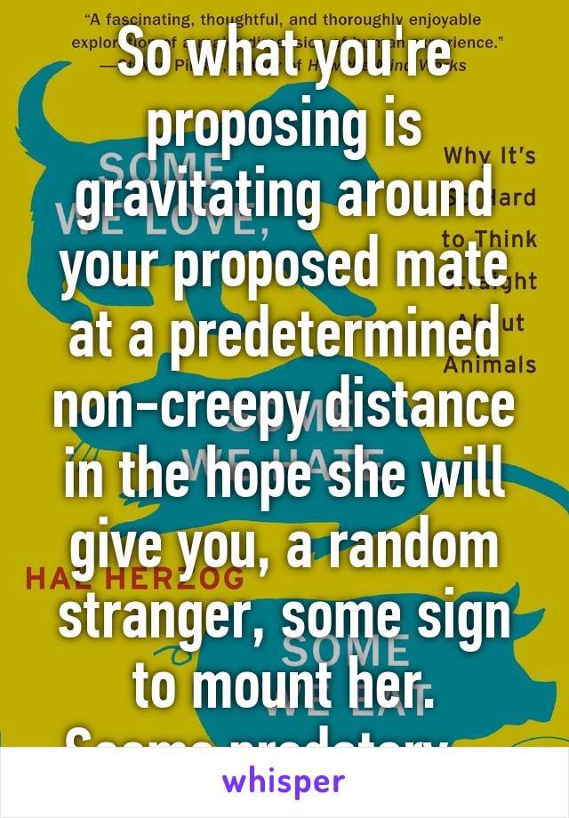 So what you're proposing is gravitating around your proposed mate at a predetermined non-creepy distance in the hope she will give you, a random stranger, some sign to mount her.
Seems predatory....