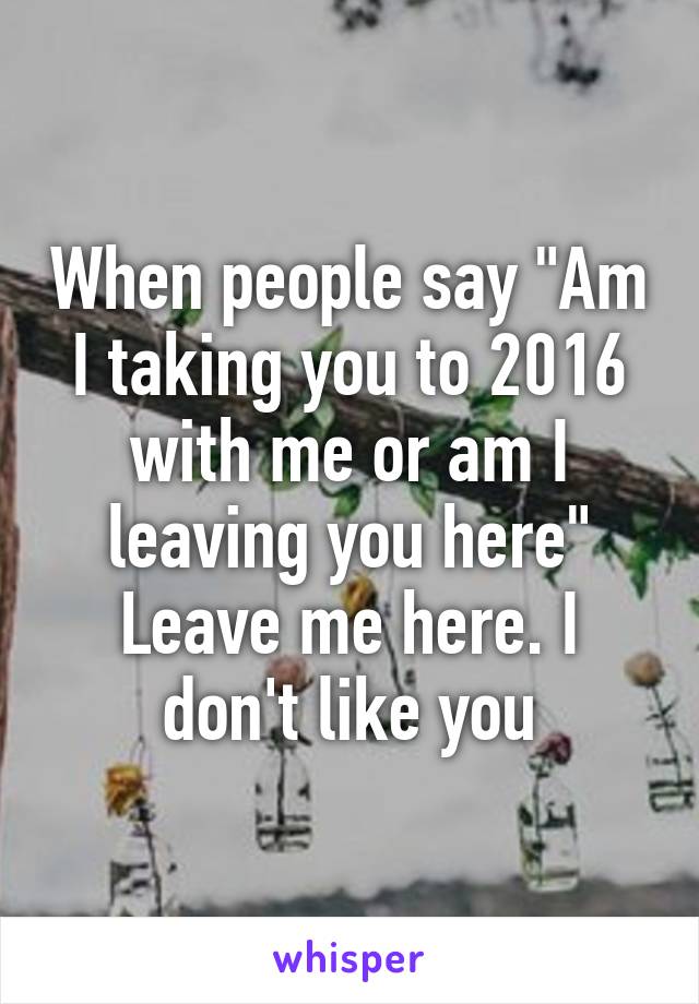 When people say "Am I taking you to 2016 with me or am I leaving you here" Leave me here. I don't like you