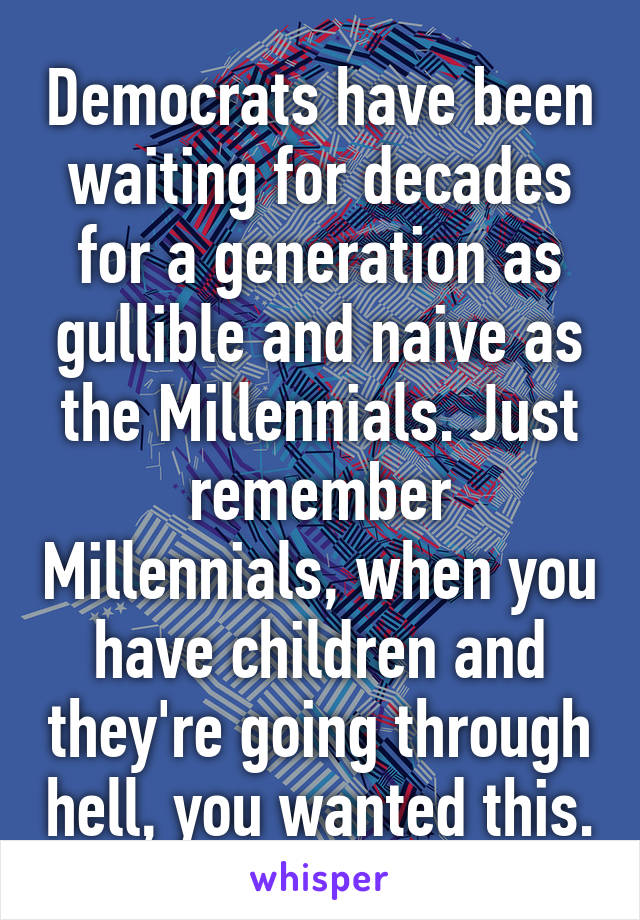 Democrats have been waiting for decades for a generation as gullible and naive as the Millennials. Just remember Millennials, when you have children and they're going through hell, you wanted this.