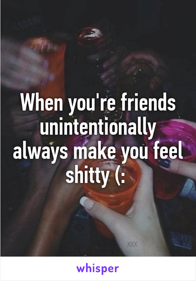 When you're friends unintentionally always make you feel shitty (: 