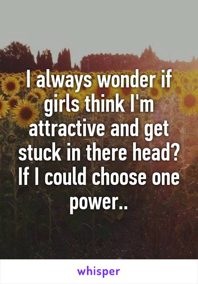 I always wonder if girls think I'm attractive and get stuck in there head? If I could choose one power..